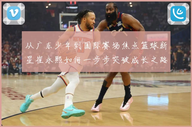从广东少年到国际赛场焦点篮球新星崔永熙如何一步步突破成长之路赛场复盘：最新赛事动态与深度分析