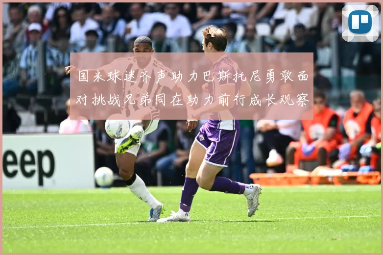 国米球迷齐声助力巴斯托尼勇敢面对挑战兄弟同在助力前行成长观察：最新赛事动态与深度分析