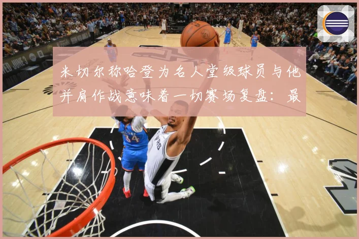 米切尔称哈登为名人堂级球员与他并肩作战意味着一切赛场复盘：最新赛事动态与深度分析