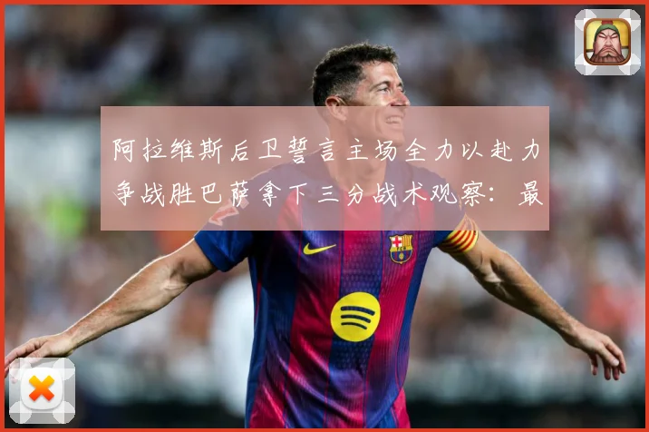 阿拉维斯后卫誓言主场全力以赴力争战胜巴萨拿下三分战术观察：最新赛事动态与深度分析