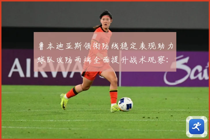 鲁本迪亚斯领衔防线稳定表现助力球队攻防两端全面提升战术观察：最新赛事动态与深度分析