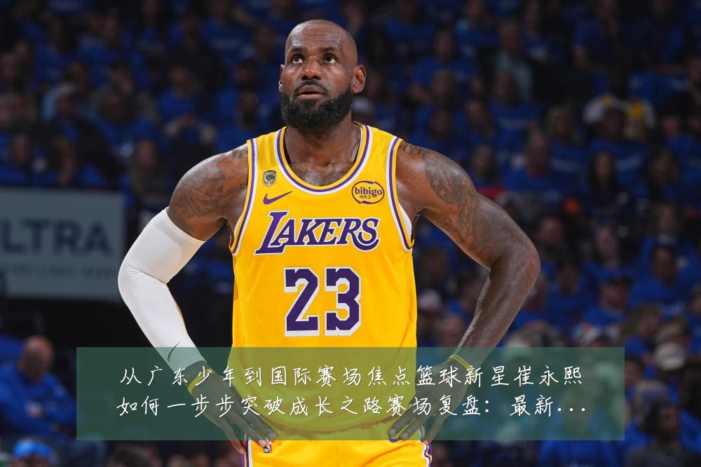 从广东少年到国际赛场焦点篮球新星崔永熙如何一步步突破成长之路赛场复盘:最新赛事动态与深度分析