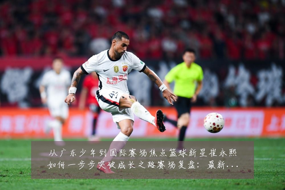 从广东少年到国际赛场焦点篮球新星崔永熙如何一步步突破成长之路赛场复盘:最新赛事动态与深度分析
