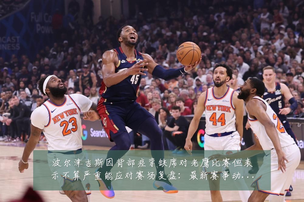 波尔津吉斯因背部痉挛缺席对老鹰比赛但表示不算严重能应对赛场复盘:最新赛事动态与深度分析