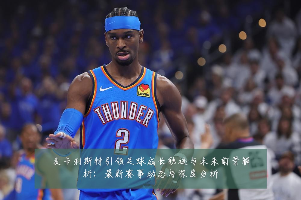 麦卡利斯特引领足球成长轨迹与未来前景解析:最新赛事动态与深度分析