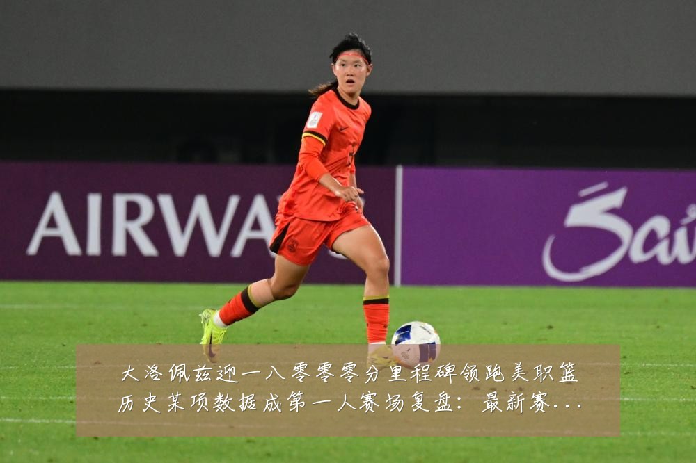大洛佩兹迎一八零零零分里程碑领跑美职篮历史某项数据成第一人赛场复盘：最新赛事动态与深度分析