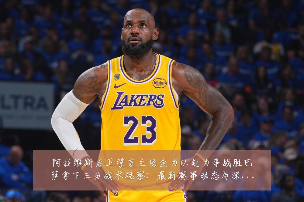 阿拉维斯后卫誓言主场全力以赴力争战胜巴萨拿下三分战术观察:最新赛事动态与深度分析
